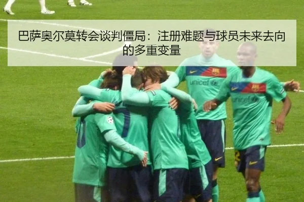 巴萨奥尔莫转会谈判僵局：注册难题与球员未来去向的多重变量